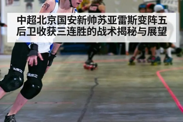 中超北京国安新帅苏亚雷斯变阵五后卫收获三连胜的战术揭秘与展望
