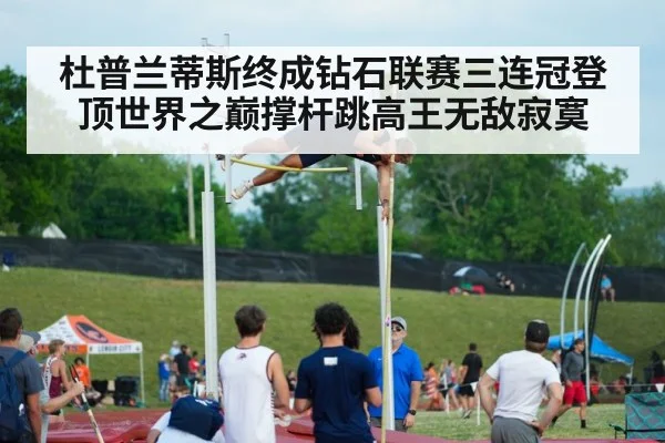 杜普兰蒂斯终成钻石联赛三连冠登顶世界之巅撑杆跳高王无敌寂寞